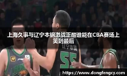 上海久事与辽宁本钢激战正酣谁能在CBA赛场上笑到最后